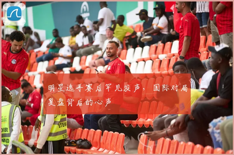 明星选手赛后罕见发声，国际对局复盘背后的心声