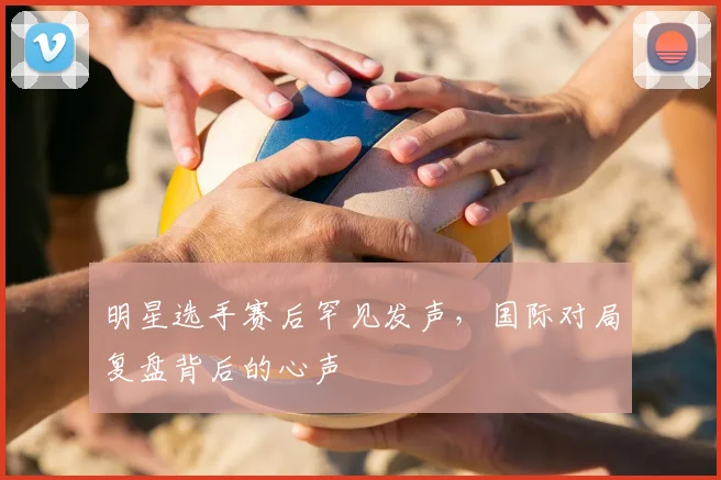明星选手赛后罕见发声，国际对局复盘背后的心声