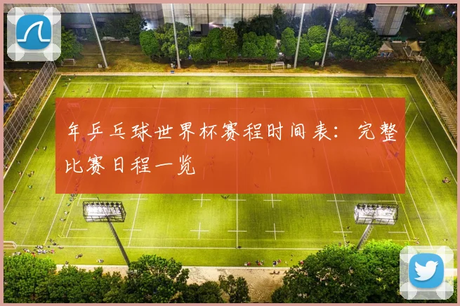年乒乓球世界杯赛程时间表:完整比赛日程一览