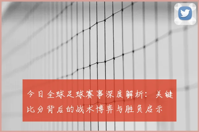 今日全球足球赛事深度解析:关键比分背后的战术博弈与胜负启示