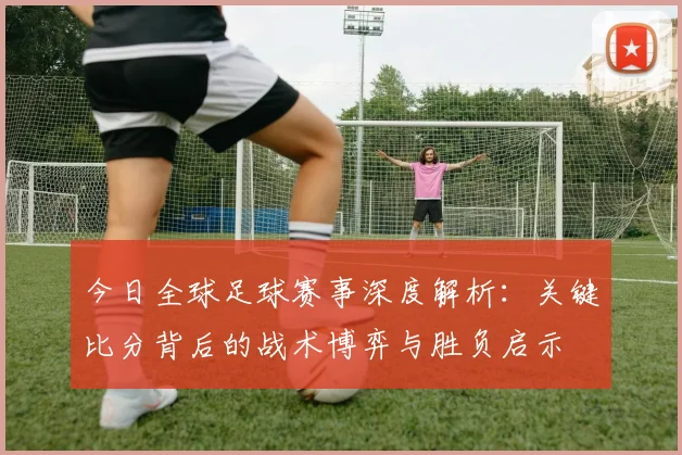 今日全球足球赛事深度解析:关键比分背后的战术博弈与胜负启示