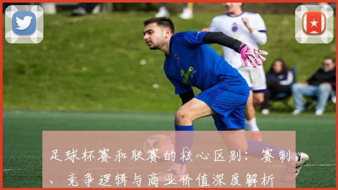 足球杯赛和联赛的核心区别:赛制、竞争逻辑与商业价值深度解析